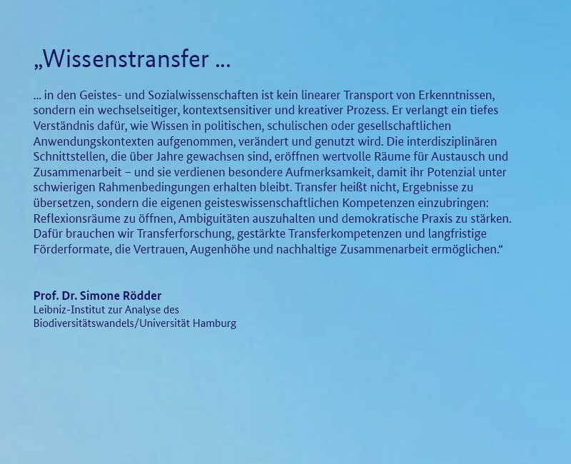 Prof. Dr. Simone R&ouml;dder (Leibniz-Institut zur Analyse des Biodiversit&auml;tswandels/Universit&auml;t Hamburg)  „Wissenstransfer in den Geistes- und Sozialwissenschaften ist kein linearer Transport von Erkenntnissen, sondern ein wechselseitiger, kontextsensitiver und kreativer Prozess. Er verlangt ein tiefes Verst&auml;ndnis daf&uuml;r, wie Wissen in politischen, schulischen oder gesellschaftlichen Anwendungskontexten aufgenommen, ver&auml;ndert und genutzt wird. Die interdisziplin&auml;ren Schnittstellen, die &uuml;ber Jahre gewachsen sind, er&ouml;ffnen wertvolle R&auml;ume f&uuml;r Austausch und Zusammenarbeit – und sie verdienen besondere Aufmerksamkeit, damit ihr Potenzial unter schwierigen Rahmenbedingungen erhalten bleibt. Transfer hei&szlig;t nicht, Ergebnisse zu &uuml;bersetzen, sondern die eigenen geisteswissenschaftlichen Kompetenzen einzubringen: Reflexionsr&auml;ume zu &ouml;ffnen, Ambiguit&auml;ten auszuhalten und demokratische Praxis zu st&auml;rken. Daf&uuml;r brauchen wir Transferforschung, gest&auml;rkte Transferkompetenzen und langfristige F&ouml;rderformate, die Vertrauen, Augenh&ouml;he und nachhaltige Zusammenarbeit erm&ouml;glichen.“ 