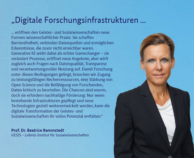 Prof. Dr. Beatrice Rammstedt (GESIS – Leibniz-Institut f&uuml;r Sozialwissenschaften) „Digitale Forschungsinfrastrukturen er&ouml;ffnen den Geistes- und Sozialwissenschaften neue Formen wissenschaftlicher Praxis: Sie schaffen Barrierefreiheit, verbinden Datenquellen und erm&ouml;glichen Erkenntnisse, die zuvor nicht erreichbar waren. Generative KI wirkt dabei als echter Gamechanger – sie ver&auml;ndert Prozesse, er&ouml;ffnet neue Angebote, aber wirft zugleich auch Fragen nach Datenqualit&auml;t, Transparenz und verantwortungsvoller Nutzung auf. Damit Forschung unter diesen Bedingungen gelingt, brauchen wir Zugang zu leistungsf&auml;higen Rechenressourcen, eine St&auml;rkung von Open Science und die Bef&auml;higung von Forschenden, Daten kritisch zu beurteilen. Die Chancen sind enorm, doch sie erfordern nachhaltige F&ouml;rderung: Nur wenn bestehende Infrastrukturen gepflegt und neue Technologien gezielt weiterentwickelt werden, kann die digitale Transformation der Geistes- und Sozialwissenschaften ihr volles Potenzial entfalten.“